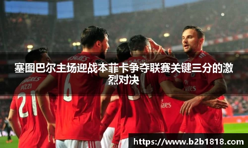 塞图巴尔主场迎战本菲卡争夺联赛关键三分的激烈对决