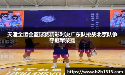 天津全运会篮球赛精彩对决广东队挑战北京队争夺冠军荣耀