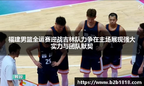 福建男篮全运赛迎战吉林队力争在主场展现强大实力与团队默契