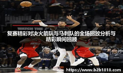 复赛精彩对决火箭队与马刺队的全场回放分析与精彩瞬间回顾